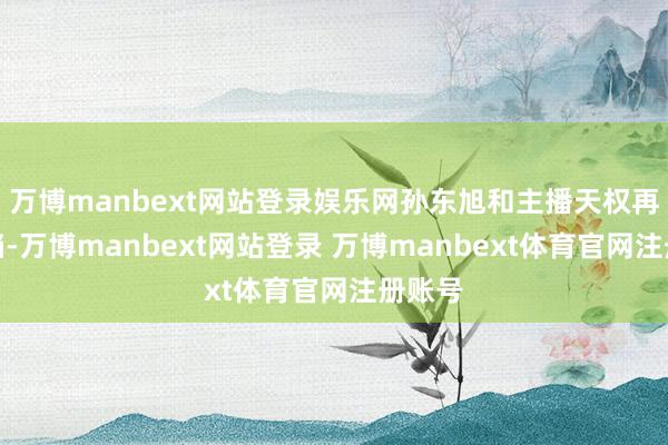 万博manbext网站登录娱乐网孙东旭和主播天权再次搭档-万博manbext网站登录 万博manbext体育官网注册账号