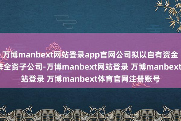 万博manbext网站登录app官网公司拟以自有资金2000万元投资开辟全资子公司-万博manbext网站登录 万博manbext体育官网注册账号
