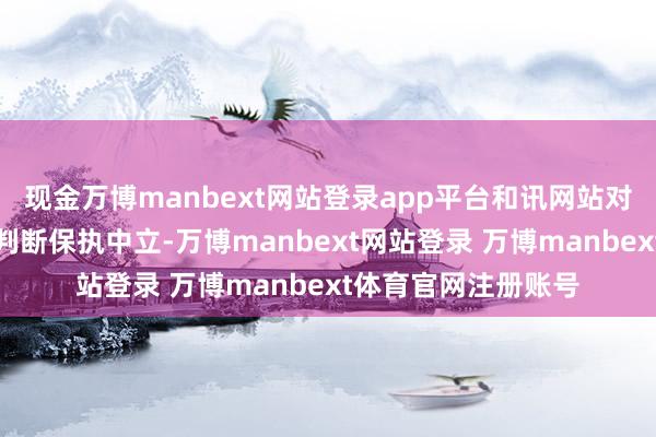 现金万博manbext网站登录app平台和讯网站对文中叙述、不雅点判断保执中立-万博manbext网站登录 万博manbext体育官网注册账号
