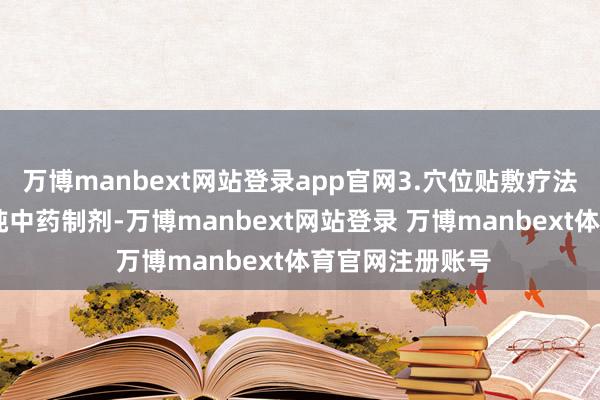 万博manbext网站登录app官网3.穴位贴敷疗法： 穴位贴敷是纯中药制剂-万博manbext网站登录 万博manbext体育官网注册账号