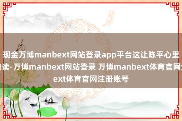 现金万博manbext网站登录app平台这让陈平心里有些打饱读-万博manbext网站登录 万博manbext体育官网注册账号