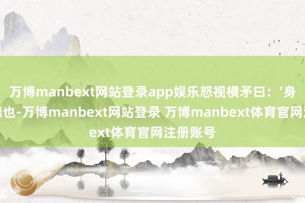 万博manbext网站登录app娱乐怒视横矛曰：‘身是张益德也-万博manbext网站登录 万博manbext体育官网注册账号