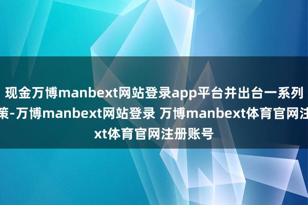 现金万博manbext网站登录app平台并出台一系列鼓舞政策-万博manbext网站登录 万博manbext体育官网注册账号