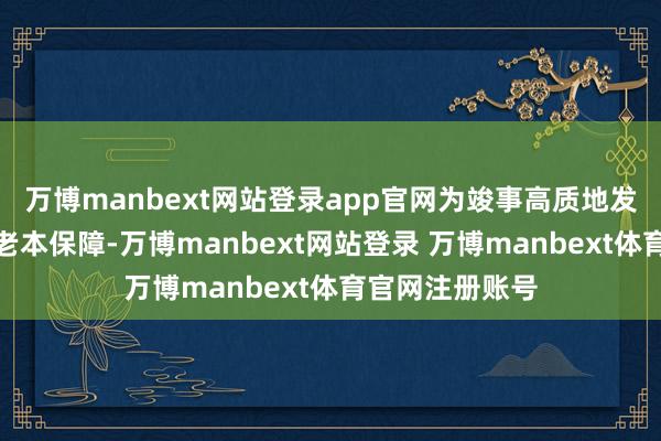 万博manbext网站登录app官网为竣事高质地发展提供有劲的老本保障-万博manbext网站登录 万博manbext体育官网注册账号