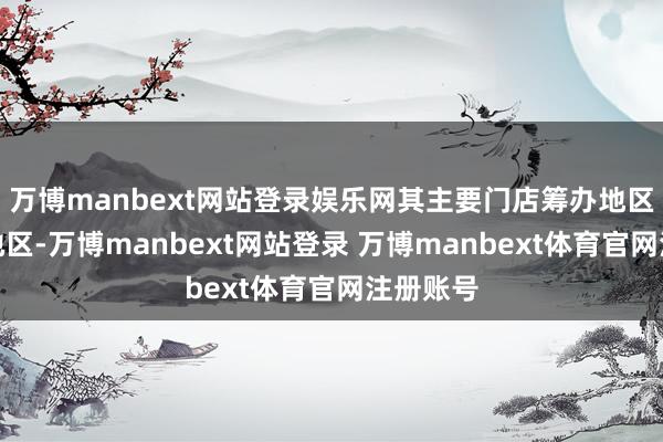 万博manbext网站登录娱乐网其主要门店筹办地区在华东地区-万博manbext网站登录 万博manbext体育官网注册账号