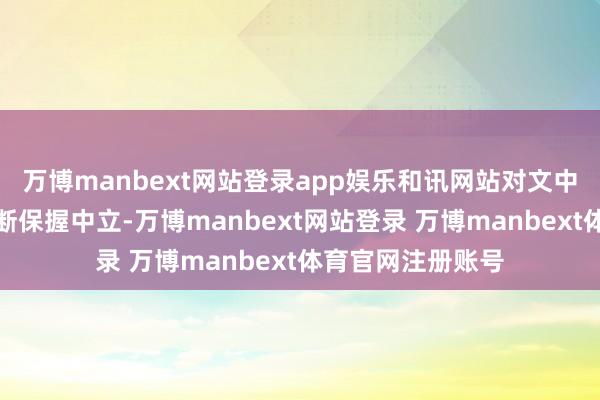 万博manbext网站登录app娱乐和讯网站对文中证实、不雅点判断保握中立-万博manbext网站登录 万博manbext体育官网注册账号