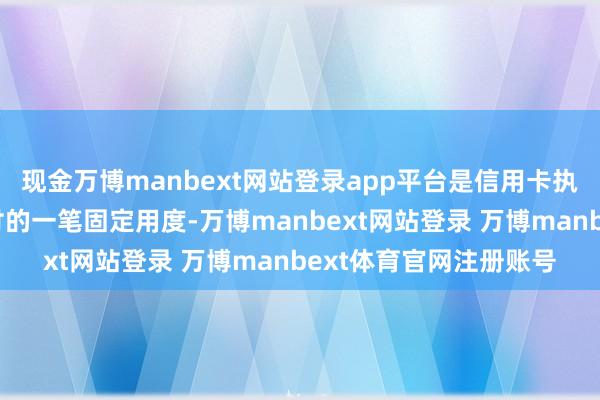 现金万博manbext网站登录app平台是信用卡执有者每年需向银行支付的一笔固定用度-万博manbext网站登录 万博manbext体育官网注册账号