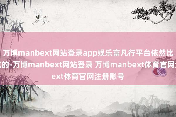 万博manbext网站登录app娱乐富凡行平台依然比拟有亮点的-万博manbext网站登录 万博manbext体育官网注册账号