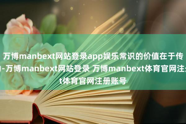 万博manbext网站登录app娱乐常识的价值在于传播智力-万博manbext网站登录 万博manbext体育官网注册账号