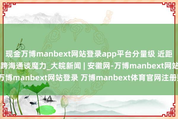 现金万博manbext网站登录app平台分量级 近距离!一组高清长图感受跨海通谈魔力_大皖新闻 | 安徽网-万博manbext网站登录 万博manbext体育官网注册账号