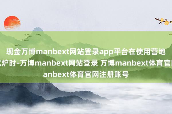 现金万博manbext网站登录app平台在使用营地提供的卡式炉时-万博manbext网站登录 万博manbext体育官网注册账号