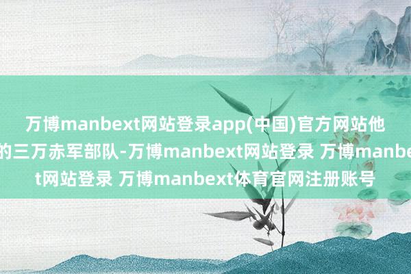 万博manbext网站登录app(中国)官方网站他只是凭借着我方手里的三万赤军部队-万博manbext网站登录 万博manbext体育官网注册账号