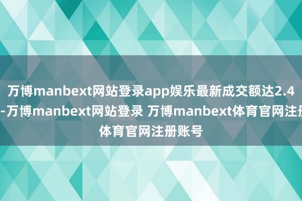 万博manbext网站登录app娱乐最新成交额达2.47亿元-万博manbext网站登录 万博manbext体育官网注册账号
