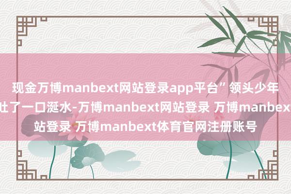 现金万博manbext网站登录app平台”领头少年狠狠的往秦命身上吐了一口涎水-万博manbext网站登录 万博manbext体育官网注册账号