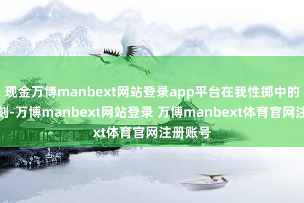 现金万博manbext网站登录app平台在我性掷中的某些时刻-万博manbext网站登录 万博manbext体育官网注册账号