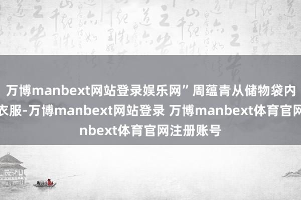 万博manbext网站登录娱乐网”周蕴青从储物袋内拿出一套衣服-万博manbext网站登录 万博manbext体育官网注册账号