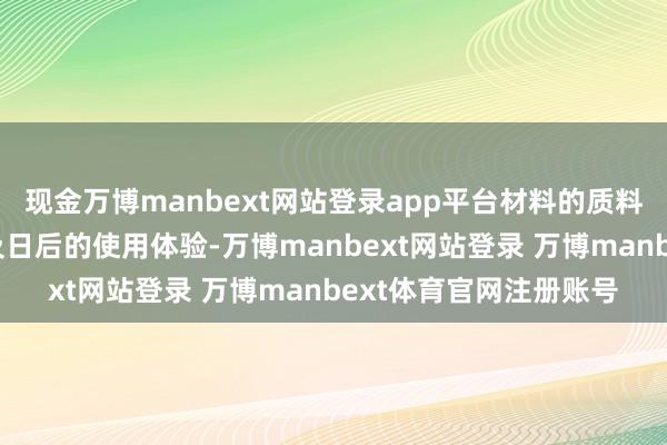 现金万博manbext网站登录app平台材料的质料径直影响着装修恶果及日后的使用体验-万博manbext网站登录 万博manbext体育官网注册账号