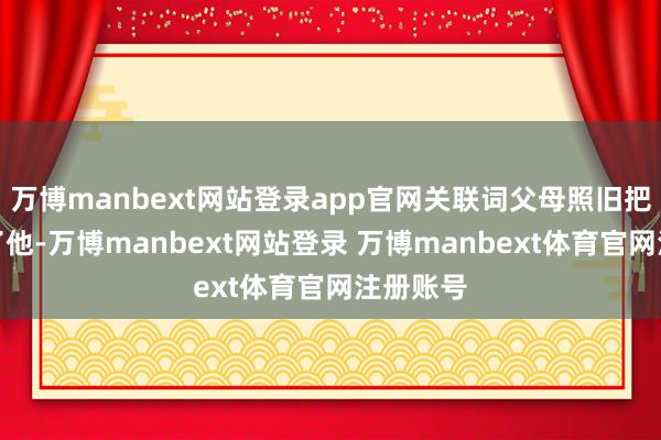 万博manbext网站登录app官网关联词父母照旧把钱皆给了他-万博manbext网站登录 万博manbext体育官网注册账号