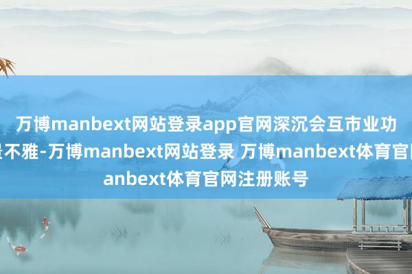 万博manbext网站登录app官网深沉会互市业功能、当然景不雅-万博manbext网站登录 万博manbext体育官网注册账号