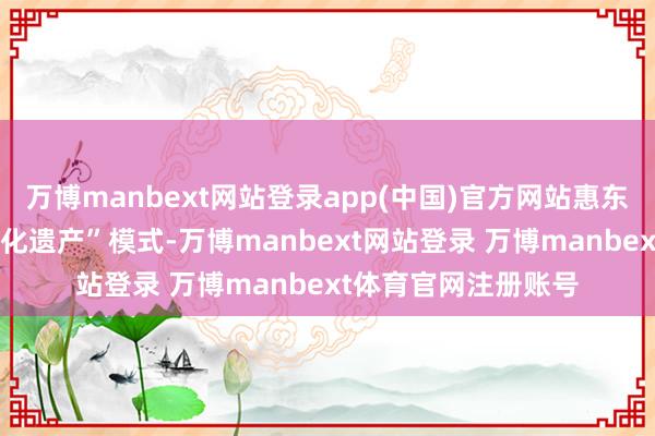 万博manbext网站登录app(中国)官方网站惠东县还通过“党建+文化遗产”模式-万博manbext网站登录 万博manbext体育官网注册账号