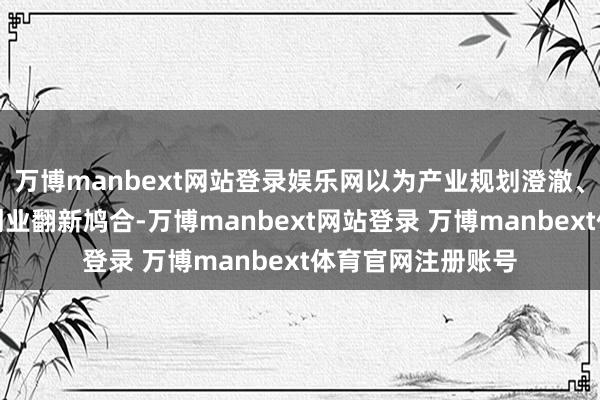 万博manbext网站登录娱乐网以为产业规划澄澈、产业特质光显、创业翻新鸠合-万博manbext网站登录 万博manbext体育官网注册账号