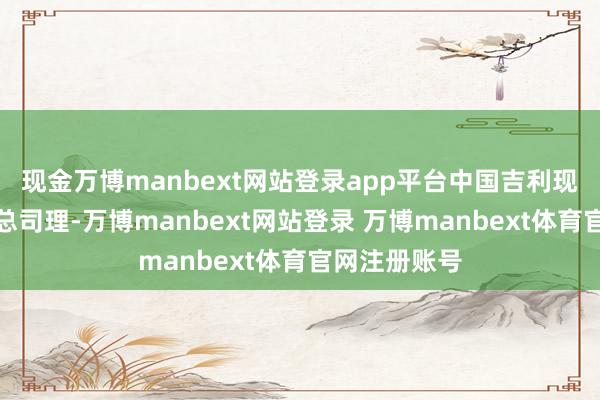 现金万博manbext网站登录app平台中国吉利现实董事、副总司理-万博manbext网站登录 万博manbext体育官网注册账号