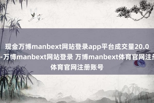 现金万博manbext网站登录app平台成交量20.00万股-万博manbext网站登录 万博manbext体育官网注册账号