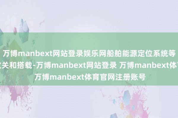 万博manbext网站登录娱乐网船舶能源定位系统等国产化本事的攻关和搭载-万博manbext网站登录 万博manbext体育官网注册账号