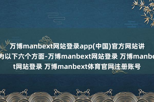 万博manbext网站登录app(中国)官方网站讲演具体实质不错笼统为以下六个方面-万博manbext网站登录 万博manbext体育官网注册账号