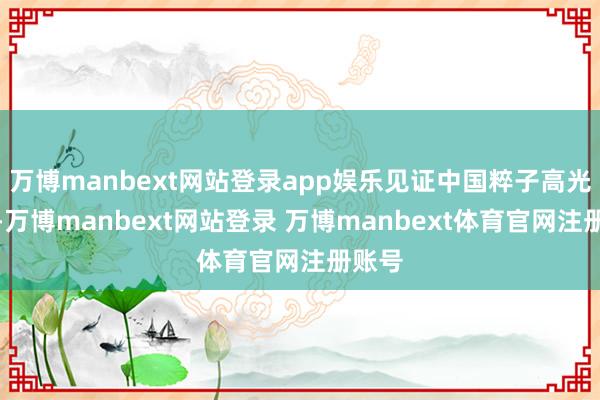 万博manbext网站登录app娱乐见证中国粹子高光工夫-万博manbext网站登录 万博manbext体育官网注册账号