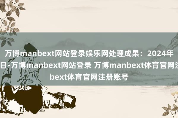 万博manbext网站登录娱乐网处理成果：2024年12月23日-万博manbext网站登录 万博manbext体育官网注册账号
