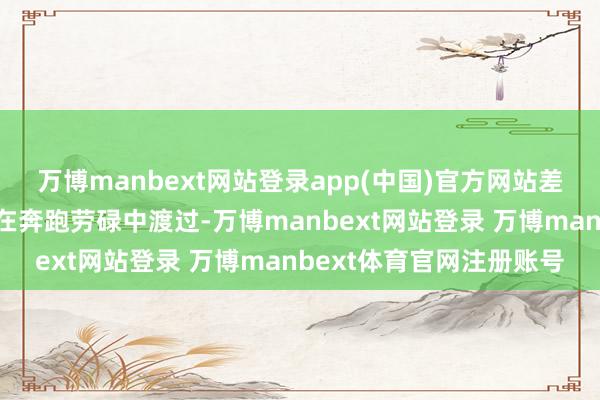 万博manbext网站登录app(中国)官方网站差未几四分之一的时刻齐在奔跑劳碌中渡过-万博manbext网站登录 万博manbext体育官网注册账号