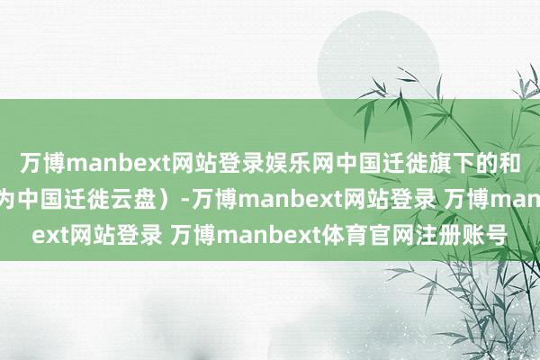 万博manbext网站登录娱乐网中国迁徙旗下的和彩云网盘（现已改名为中国迁徙云盘）-万博manbext网站登录 万博manbext体育官网注册账号
