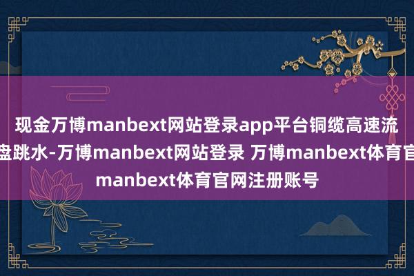现金万博manbext网站登录app平台铜缆高速流畅见地股尾盘跳水-万博manbext网站登录 万博manbext体育官网注册账号