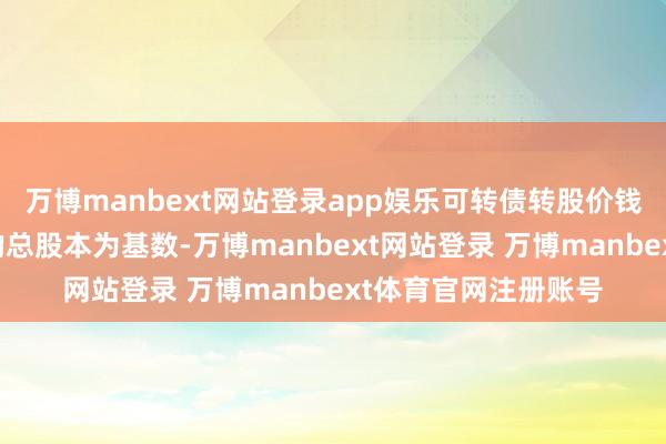 万博manbext网站登录app娱乐可转债转股价钱颐养情况如下:日的总股本为基数-万博manbext网站登录 万博manbext体育官网注册账号