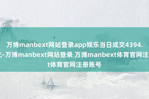 万博manbext网站登录app娱乐当日成交4394.55万元-万博manbext网站登录 万博manbext体育官网注册账号