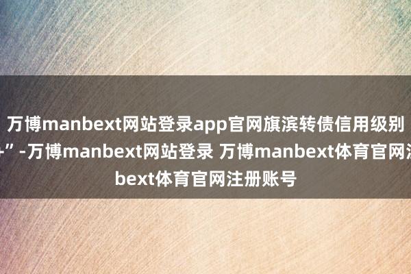 万博manbext网站登录app官网旗滨转债信用级别为“AA+”-万博manbext网站登录 万博manbext体育官网注册账号