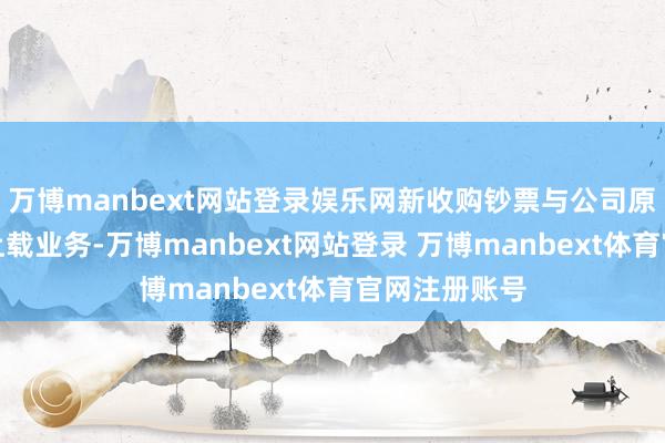 万博manbext网站登录娱乐网新收购钞票与公司原有钞票均有上载业务-万博manbext网站登录 万博manbext体育官网注册账号