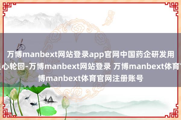 万博manbext网站登录app官网中国药企研发用度也得不到良心轮回-万博manbext网站登录 万博manbext体育官网注册账号