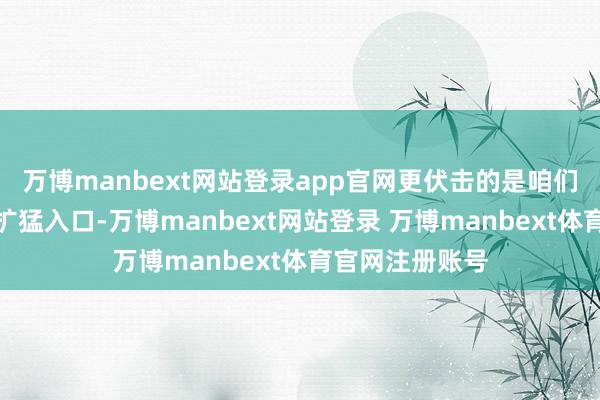 万博manbext网站登录app官网更伏击的是咱们坚握积极主动扩猛入口-万博manbext网站登录 万博manbext体育官网注册账号