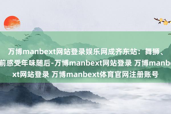 万博manbext网站登录娱乐网成齐东站：舞狮、剪窗花……让搭客提前感受年味随后-万博manbext网站登录 万博manbext体育官网注册账号