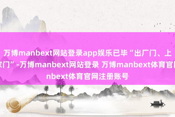 万博manbext网站登录app娱乐已毕“出厂门、上车门、进家门”-万博manbext网站登录 万博manbext体育官网注册账号