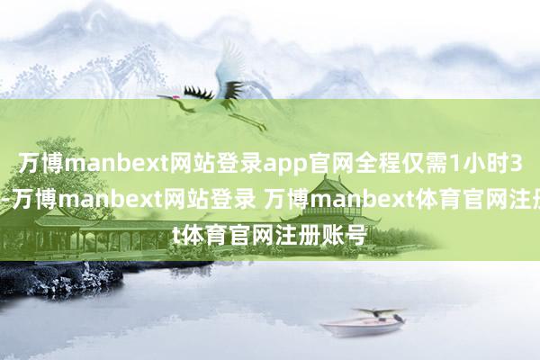 万博manbext网站登录app官网全程仅需1小时39分钟-万博manbext网站登录 万博manbext体育官网注册账号