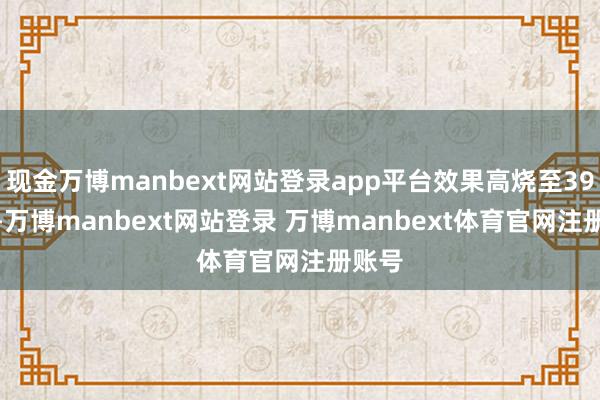 现金万博manbext网站登录app平台效果高烧至39.5℃-万博manbext网站登录 万博manbext体育官网注册账号