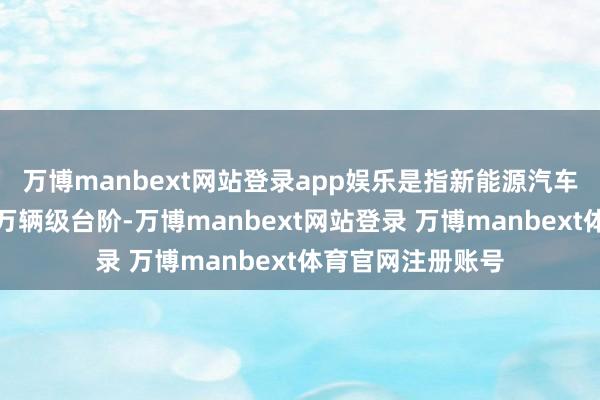 万博manbext网站登录app娱乐是指新能源汽车年产销量迈上千万辆级台阶-万博manbext网站登录 万博manbext体育官网注册账号