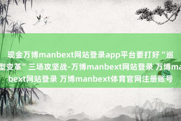 现金万博manbext网站登录app平台要打好“巡查整改、防化风险、转型变革”三场攻坚战-万博manbext网站登录 万博manbext体育官网注册账号