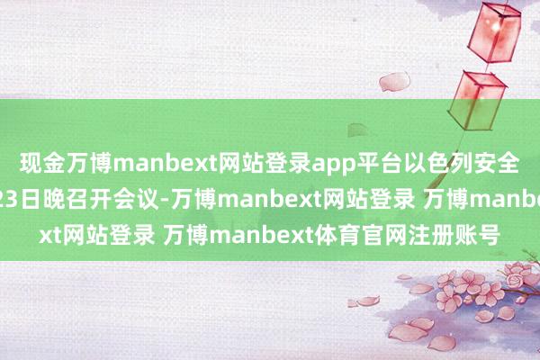 现金万博manbext网站登录app平台以色列安全内阁或将于当地时辰23日晚召开会议-万博manbext网站登录 万博manbext体育官网注册账号