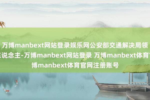 万博manbext网站登录娱乐网公安部交通解决局领导广尊驾驶东说念主-万博manbext网站登录 万博manbext体育官网注册账号