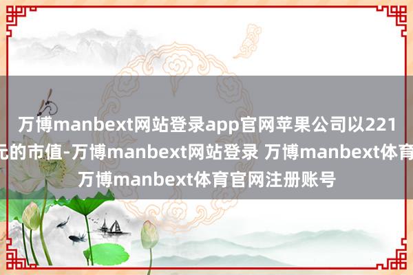 万博manbext网站登录app官网苹果公司以2213.6亿好意思元的市值-万博manbext网站登录 万博manbext体育官网注册账号