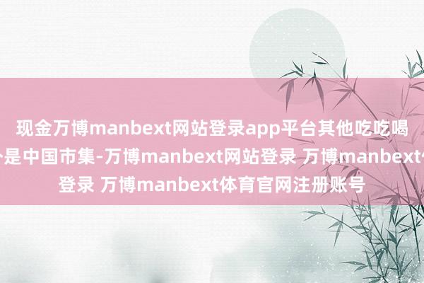 现金万博manbext网站登录app平台其他吃吃喝喝的齐得禁！额外是中国市集-万博manbext网站登录 万博manbext体育官网注册账号